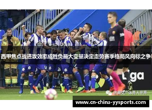 西甲焦点战进攻效率成胜负最大变量决定走势赛季格局风向标之争