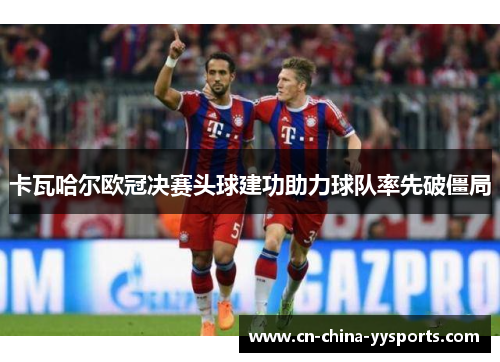 卡瓦哈尔欧冠决赛头球建功助力球队率先破僵局 卡瓦哈尔欧冠决赛头球建功助力球队率先破僵局