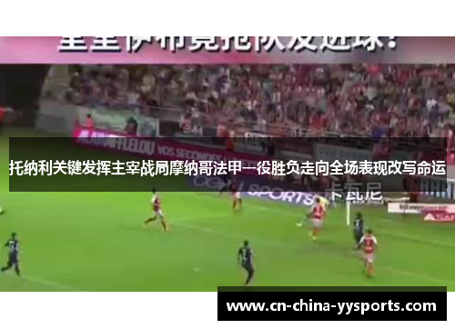 托纳利关键发挥主宰战局摩纳哥法甲一役胜负走向全场表现改写命运