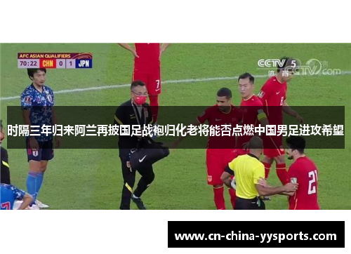 时隔三年归来阿兰再披国足战袍归化老将能否点燃中国男足进攻希望