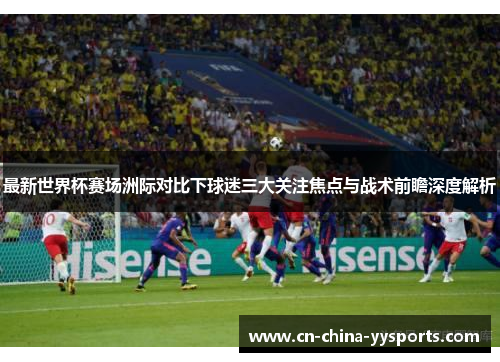 最新世界杯赛场洲际对比下球迷三大关注焦点与战术前瞻深度解析 最新世界杯赛场洲际对比下球迷三大关注焦点与战术前瞻深度解析