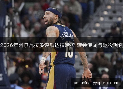 2026年阿尔瓦拉多谈瓜达拉哈拉 转会传闻与退役规划 2026年阿尔瓦拉多谈瓜达拉哈拉 转会传闻与退役规划